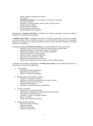 -   Hábitos e padrões sustentáveis de consumo;
         -   “Eco-design”;
         -   Produção mais Limpa em “sites” produtivos existentes ou a implantar;
         -   Uso eficaz de energia;
         -   Depuração de efluentes líquidos, resíduos sólidos e emissões aéreas;
         -   Gestão de resíduos sólidos;
         -   Sistema de Gestão Ambiental;
         -   Saúde e Segurança Ocupacionais;
         -   Responsabilidade social da empresa.

Analogamente, a Produção mais Limpa tem interface com a Eficiência Energética, inclusive em relação à
utilização de Fontes Renováveis de Energia.

A Produção mais Limpa é reconhecida como sendo em enfoque “ganha-ganha”, que permite atividade
econômica saudável, tendo sensibilidade ambiental e sendo socialmente responsável. Sua implantação
compreende a sinergia de várias partes interessadas (empresas, governos, entidades facilitadoras, instituições
financeiras e comunidades).

A adoção da estratégia da Produção mais Limpa traz os seguintes ganhos aos atores que a adotam:
        - Redução de custos, maiores lucros, aumento de produtividade e competitividade
        - Adequação ambiental e minimização do impacto correspondente
        - Melhoria da qualidade e muitas vezes do volume de produção
        - Incremento dos benefícios sociais gerados
        - Ganhos em saúde e segurança ocupacionais
        - Efeito favorável em marketing e vendas
        - Melhoria no relacionamento com o Governo
        - Imagem junto a seguradoras, bancos, bolsas-de-valores e público em geral.

A utilização da metodologia correspondente à Produção mais Limpa por uma indústria pode ocorrer nos
seguintes níveis crescentes de complexidade:

    1.   “Housekeeping”
         - Otimização de práticas operacionais;
         - Padronização de procedimentos;
         - Melhoria no sistema de informações.

    2.   Matérias primas, outros insumos e produtos
         - “Design” ou “re-design” do produto;
         - Alteração ou substituição de matérias primas e outros insumos;
         - Melhoria no preparo da matéria prima;
         - Substituição de embalagens;
         - Separação e valorização econômica de subprodutos.

    3.   Processo e tecnologia
         - Planejamento e controle da produção;
         - Modificações de equipamentos e tubulações, bem como de leiaute;
         - Automação e controle de processos;
         - Alterações no “pacote” tecnológico instalado;
         - Reuso e reciclagem;
         - Adoção de Tecnologias mais Limpas.

    4.   Medidas de gestão ambiental
         - Sistemas de Gestão Ambiental;
         - Auditoria ambiental;
         - Indicadores ambientais;
         - Análise do Ciclo de Vida;



                                                      3
 