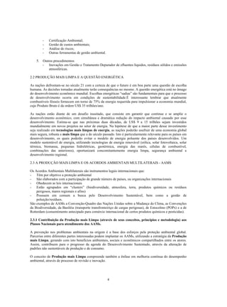 -   Certificação Ambiental;
         -   Gestão de custos ambientais;
         -   Análise de riscos;
         -   Outras ferramentas de gestão ambiental.

    5.   Outros procedimentos
         - Inovações em Gestão e Tratamento Depurador de efluentes líquidos, resíduos sólidos e emissões
             atmosféricas.

2.2 PRODUÇÃO MAIS LIMPA E A QUESTÃO ENERGÉTICA

As nações defrontam-se no século 21 com a certeza de que o futuro é em boa parte uma questão de escolha
humana. As decisões tomadas atualmente terão consequências no mesmo. A questão energética está no âmago
do desenvolvimento econômico mundial. Escolhas energéticas “sadias” são fundamentais para que o processo
de desenvolvimento ocorra em condições de sustentabilidade.É interessante lembrar que atualmente
combustíveis fósseis fornecem em torno de 75% da energia requerida para impulsionar a economia mundial,
cujo Produto Bruto é da ordem US$ 35 trilhões/ano.

As nações estão diante de um desafio inusitado, que consiste em garantir que continue e se amplie o
desenvolvimento econômico, com simultânea e dramática redução do impacto ambiental causado por esse
desenvolvimento. Estima-se que nas próximas duas décadas, de US$ 9 a 15 trilhões sejam investidos
mundialmente em novos projetos no setor de energia. Na hipótese de que a maior parte desse investimento
seja realizado em tecnologias mais limpas de energia, as nações poderão usufruir de uma economia global
mais segura, robusta e mais limpa que a do século passado. Isto é particularmente relevante para os países em
desenvolvimento, os quais poderão evitar o modelo de energia poluente dos países desenvolvidos. Um
modelo sustentável de energia, utilizando tecnologias de energia renovável (eólica, solar fotovoltaica, solar
térmica, biomassa, pequenas hidrelétricas, geotérmica, energia das marés, células de combustível,
combinações das anteriores), oportunizará concomitantemente energia limpa, segurança ambiental e
desenvolvimento regional.

2.3 A PRODUÇÃO MAIS LIMPA E OS ACORDOS AMBIENTAIS MULTILATERAIS - AAMS

Os Acordos Ambientais Multilaterais são instrumentos legais internacionais que:
- Têm por objetivo a proteção ambiental
- São elaborados com a participação de grande número de países, ou organizações internacionais
- Obedecem as leis internacionais
- Estão agrupados em “clusters” (biodiversidade, atmosfera, terra, produtos químicos ou resíduos
    perigosos, mares regionais e afins)
- Possuem em comum a busca pelo Desenvolvimento Sustentável, bem como a gestão de
    poluição/resíduos.
São exemplos de AAMs a Convenção-Quadro das Nações Unidas sobre a Mudança do Clima, as Convenções
da Biodiversidade, da Basiléia (transporte transfronteiriço de cargas perigosas), de Estocolmo (POPs) e a de
Rotterdam (consentimento antecipado para comércio internacional de certos produtos químicos e pesticidas).

2.3.1 Contribuição da Produção mais Limpa (através de seus conceitos, princípios e metodologia) aos
Planos Nacionais para atendimento dos AAMs.

A prevenção nos problemas ambientais na origem é a base dos esforços pela proteção ambiental global.
Parcerias entre diferentes partes interessadas podem implantar os AAMs, utilizando a estratégia da Produção
mais Limpa, gerando com isto benefícios ambientais, sociais e econômicos compartilhados entre os atores.
Assim, contribuem para o progresso da agenda do Desenvolvimento Sustentado, através da alteração de
padrões não sustentáveis de produção e de consumo.

O conceito de Produção mais Limpa compreende também a ênfase em melhoria contínua do desempenho
ambiental, através de processo de revisão e inovação.




                                                       4
 
