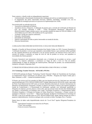 Neste contexto, o desafio reside em adequadamente equacionar:
- A demonstração e disseminação do potencial das estratégias preventivas na implementação de AAMs;
- O engajamento das partes interessadas (Governo, Indústria, autoridades, sociedade civil, etc) na
    integração de estratégias preventivas no processo de implementação dos AAMs.

Esta missão pode ser realizada através de:
- Assessoria na elaboração de Políticas;
- Assistência técnica e financeira. A elaboração de projetos para a emissão de Certificados de Redução de
    CO2, por exemplo, utilizando o CDM – “Clean Development Mechanism” (Mecanismo de
    Desenvolvimento Limpo), permite acesso a um mercado mundial da ordem de US$ 40.4 bilhões a US$
    256.8 bilhões/ano (US 5.00 a US$ 32.00/ton de CO2 equivalente);
- Avaliação e gestão dos impactos ambientais;
- Educação e sensibilização;
- Intercâmbio de informação;
- Suporte à participação de todas as partes interessadas na tomada de decisão;
- Parcerias internacionais.


2.4 RELAÇÃO COM CONSUMO SUSTENTÁVEL E CICLO DE VIDA DE PRODUTO

Segundo o Conselho de Desenvolvimento Sustentável das Nações Unidas, em 1995, Consumo Sustentável é
“a utilização de produtos e serviços que respondem a necessidades básicas e que acarretam melhor qualidade
de vida, segundo alternativas que minimizam o uso de recursos naturais e de materiais tóxicos, bem como a
emissão de resíduos e poluentes ao longo do ciclo de vida do produto ou serviço, sem prejudicar as
necessidades das futuras gerações”.

Consumo Sustentável está intimamente relacionado com a Avaliação de um produto ou serviço, a qual
considera “os impactos ambientais e econômicos ao longo de todo o Ciclo de Vida do produto,
compreendendo as etapas de obtenção das matérias-primas, fabricação do produto, seu acondicionamento,
transporte, utilização e disposição final”.

2.5 PROJETOS INTERNACIONAIS AFINS, EM PARCERIA COM O PNUMA E A UNIDO

2.5.1 Technology Transfer Networks – SENAI-RS e PNUMA

O SENAI-RS participa do Projeto “Technology Transfer Networks” (Redes de Transferência de Tecnologia,
ou simplesmente Projeto TTN-Brasil), em parceria com o PNUMA – Programa das Nações Unidas para o
Meio Ambiente e o GEF – “Global Environment Facility”.

O Projeto, que iniciou em 01 de setembro de 2004 e que tem duração prevista até o final deste ano, está sendo
operacionalizado pelo CNTL SENAI/UNIDO/UNEP, Unidade Operacional do SENAI-RS, tendo a aprovação
do Ponto Focal Operacional do GEF junto ao Governo Brasileiro (Secretaria de Assuntos Internacionais do
Ministério do Planejamento, Orçamento e Gestão). O objetivo do Projeto é oferecer uma resposta integrada à
Gestão do Conhecimento e à Disseminação de Informação, apoiando com informação qualificada os
Dirigentes de empresas, governo, bancos e atores afins, para que possam tomar decisões bem fundamentadas
em relação a investimentos em Produção mais Limpa, Tecnologias Econômica e Ambientalmente Sadias,
Eficiência Energética e Utilização de Energia de Fontes Renováveis. Fisicamente, o Projeto consiste na
instalação no Brasil de “Local Desk” – “Mesa Local Nacional” da Rede de Transferência de Tecnologia do
PNUMA, o que já foi realizado junto ao CNTL SENAI/UNIDO/UNEP, dando especial atenção aos micro e
pequenos empreendimentos. Iniciativas análogas estão ocorrendo na Índia, Nicarágua, Peru e Tanzânia.

Quatro bases de dados serão disponibilizadas através do “Local Desk” àqueles Dirigentes/Tomadores de
Decisão:
         - Especialistas/Consultores nos temas-foco do Projeto;
         - “Cases” bem sucedido;
         - Fontes de recursos financeiros;



                                                     5
 