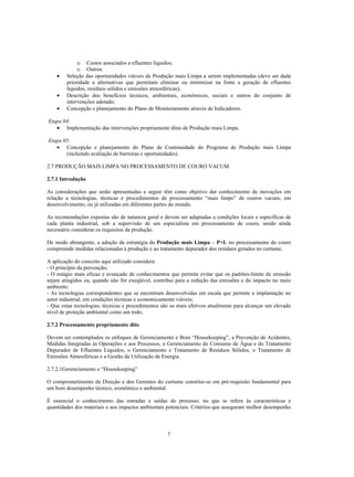 o Custos associados a efluentes líquidos;
             o Outros.
    •   Seleção das oportunidades viáveis de Produção mais Limpa a serem implementadas (deve ser dada
        prioridade a alternativas que permitam eliminar ou minimizar na fonte a geração de efluentes
        líquidos, resíduos sólidos e emissões atmosféricas);
    •   Descrição dos benefícios técnicos, ambientais, econômicos, sociais e outros do conjunto de
        intervenções adotado;
    •   Concepção e planejamento do Plano de Monitoramento através de Indicadores.

Etapa 04:
   • Implementação das intervenções propriamente ditas de Produção mais Limpa.

Etapa 05:
   • Concepção e planejamento do Plano de Continuidade do Programa de Produção mais Limpa
       (incluindo avaliação de barreiras e oportunidades).

2.7 PRODUÇÃO MAIS LIMPA NO PROCESSAMENTO DE COURO VACUM

2.7.1 Introdução

As considerações que serão apresentadas a seguir têm como objetivo dar conhecimento de inovações em
relação a tecnologias, técnicas e procedimentos de processamento “mais limpo” de couros vacuns, em
desenvolvimento, ou já utilizadas em diferentes partes do mundo.

As recomendações expostas são de natureza geral e devem ser adaptadas a condições locais e específicas de
cada planta industrial, sob a supervisão de um especialista em processamento de couro, sendo ainda
necessário considerar os requisitos da produção.

De modo abrangente, a adoção da estratégia da Produção mais Limpa – P+L no processamento do couro
compreende medidas relacionadas à produção e ao tratamento depurador dos resíduos gerados no curtume.

A aplicação do conceito aqui utilizado considera:
- O princípio da prevenção;
- O estágio mais eficaz e avançado de conhecimentos que permite evitar que os padrões-limite de emissão
sejam atingidos ou, quando não for exeqüível, contribui para a redução das emissões e do impacto no meio
ambiente;
- As tecnologias correspondentes que se encontram desenvolvidas em escala que permite a implantação no
setor industrial, em condições técnicas e economicamente viáveis;
- Que estas tecnologias, técnicas e procedimentos são os mais efetivos atualmente para alcançar um elevado
nível de proteção ambiental como um todo;

2.7.2 Processamento propriamente dito

Devem ser contemplados os enfoques de Gerenciamento e Bom “Housekeeping”, a Prevenção de Acidentes,
Medidas Integradas às Operações e aos Processos, o Gerenciamento do Consumo de Água e do Tratamento
Depurador de Efluentes Líquidos, o Gerenciamento e Tratamento de Resíduos Sólidos, o Tratamento de
Emissões Atmosféricas e a Gestão da Utilização de Energia.

2.7.2.1Gerenciamento e “Housekeeping”

O comprometimento da Direção e dos Gerentes do curtume constitui-se em pré-requisito fundamental para
um bom desempenho técnico, econômico e ambiental.

É essencial o conhecimento das entradas e saídas do processo, no que se refere às características e
quantidades dos materiais e aos impactos ambientais potenciais. Critérios que asseguram melhor desempenho



                                                    7
 