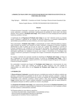 A PRODUÇÃO MAIS LIMPA NO CONTEXTO DO DESENVOLVIMENTO SUSTENTÁVEL DA
                           INDÚSTRIA DO COURO


 Hugo Springer -    SPRINGER – Consultoria em Gestão, Tecnologia e Desenvolvimento Sustentável Ltda.

                Marina Vergílio Moreira - CENTRO TECNOLÓGICO DO COURO SENAI


                                                  Resumo

O Desenvolvimento Continuado é necessário para que a Sociedade possa usufruir de melhores condições
sociais, ambientais e econômicas, permitindo o aprimoramento da qualidade de vida da atual e das futuras
gerações. Nesse contexto, a Produção mais Limpa – P+L constitui-se em uma estratégia preventiva aplicada
a processos, produtos e serviços.

A implantação de um Programa de Produção mais Limpa em um “site” industrial consiste na avaliação
técnica, econômica e ambiental de um conjunto de processos industriais e na posterior identificação de
oportunidades que possibilitem sua maior eficiência, com menor impacto ambiental.

Nesta apresentação a Produção mais Limpa é contextualizada na Gestão Ambiental Global da empresa,
sendo mostrada sua interface com Sistemas de Gestão Ambiental e programas de Eficiência Energética,
identificando-se ainda os ganhos que ela traz aos atores que a adotam. São abordados os conceitos de
Consumo Sustentável e de Avaliação do Ciclo de Vida de um Produto. São mencionados dois projetos
internacionais, desenvolvidos em parceria com o PNUMA e a ONUDI, que, respectivamente, disponibilizam
informações qualificadas aos tomadores de decisão (com relação a investimentos em Tecnologias mais
Limpas) e incentivam a promoção de Tecnologias mais Limpas e investimentos entre parceiros do Brasil e do
exterior.

Em seguida, é realizada uma exposição resumida da metodologia de Produção mais Limpa, na forma em
que é implantada em uma planta industrial existente. O conceito de Tecnologia mais Limpa – T+L é
explicitado, bem como a posição a respeito da IULTCS e da Comissão Européia (Programa de Prevenção e
Controle da Poluição Integrados).

Em continuidade é mostrada uma listagem de Tecnologias mais Limpas para o processamento de couro
vacum, segundo o “status quo” existente em meados de 2004. Conclui-se com uma sugestão de
implementação, em caráter piloto, de um Programa de Produção mais Limpa junto a um grupo de
Curtumes.

1. INTRODUÇÃO

O Desenvolvimento Continuado é necessário para que a sociedade possa usufruir de melhores condições que
permitam o aprimoramento da qualidade de vida da atual e das futuras gerações, incluindo o resgate das
desigualdades sociais. Esse Desenvolvimento deve ocorrer em condições de sustentabilidade, contemplando
as dimensões social, ambiental, econômica, cultural, política e ética. Nesse contexto, a Produção mais
Limpa contribui para criar e manter condições adequadas à sustentabilidade junto aos setores produtivos,
contemplando alterações nos hábitos e padrões de consumo e de produção.

Um Programa de Produção mais Limpa, mais modernamente denominado de Produção Sustentável, pode
contribuir para o aumento da competitividade das Indústrias de Processamento de Couro instaladas no Brasil,
de modo econômica e ambientalmente sustentado.

Tal Programa poderá ter como objetivos específicos:
- incremento da produtividade, competitividade e sustentabilidade do Setor;
- desenvolvimento de programação específica de capacitação;
- programação de Assistência Técnica complementar;
 