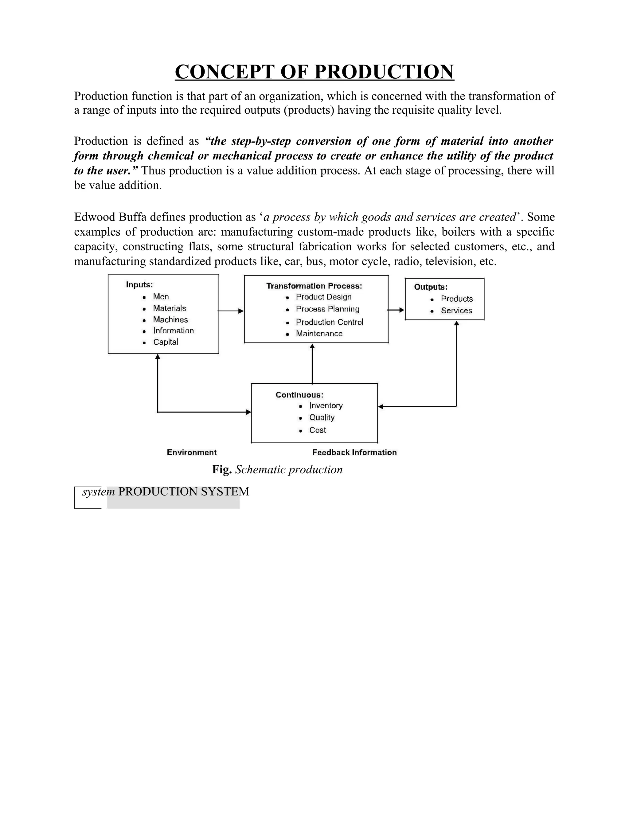 CONCEPT OF PRODUCTION
Production function is that part of an organization, which is concerned with the transformation of
a range of inputs into the required outputs (products) having the requisite quality level.
Production is defined as “the step-by-step conversion of one form of material into another
form through chemical or mechanical process to create or enhance the utility of the product
to the user.” Thus production is a value addition process. At each stage of processing, there will
be value addition.
Edwood Buffa defines production as ‘a process by which goods and services are created’. Some
examples of production are: manufacturing custom-made products like, boilers with a specific
capacity, constructing flats, some structural fabrication works for selected customers, etc., and
manufacturing standardized products like, car, bus, motor cycle, radio, television, etc.
Fig. Schematic production
system PRODUCTION SYSTEM
 