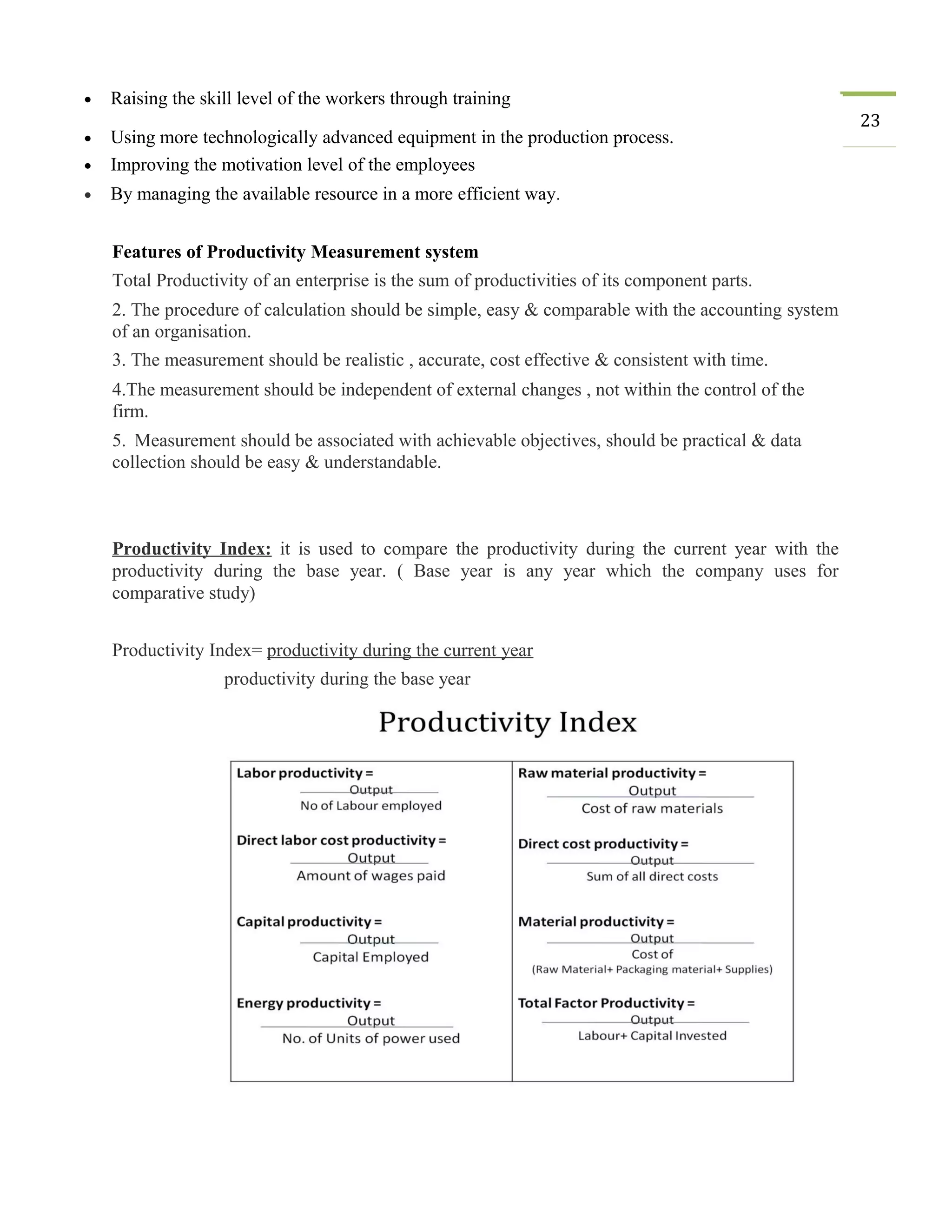 • Raising the skill level of the workers through training
23
• Using more technologically advanced equipment in the production process.
• Improving the motivation level of the employees
• By managing the available resource in a more efficient way.
Features of Productivity Measurement system
Total Productivity of an enterprise is the sum of productivities of its component parts.
2. The procedure of calculation should be simple, easy & comparable with the accounting system
of an organisation.
3. The measurement should be realistic , accurate, cost effective & consistent with time.
4.The measurement should be independent of external changes , not within the control of the
firm.
5. Measurement should be associated with achievable objectives, should be practical & data
collection should be easy & understandable.
Productivity Index: it is used to compare the productivity during the current year with the
productivity during the base year. ( Base year is any year which the company uses for
comparative study)
Productivity Index= productivity during the current year
productivity during the base year
 