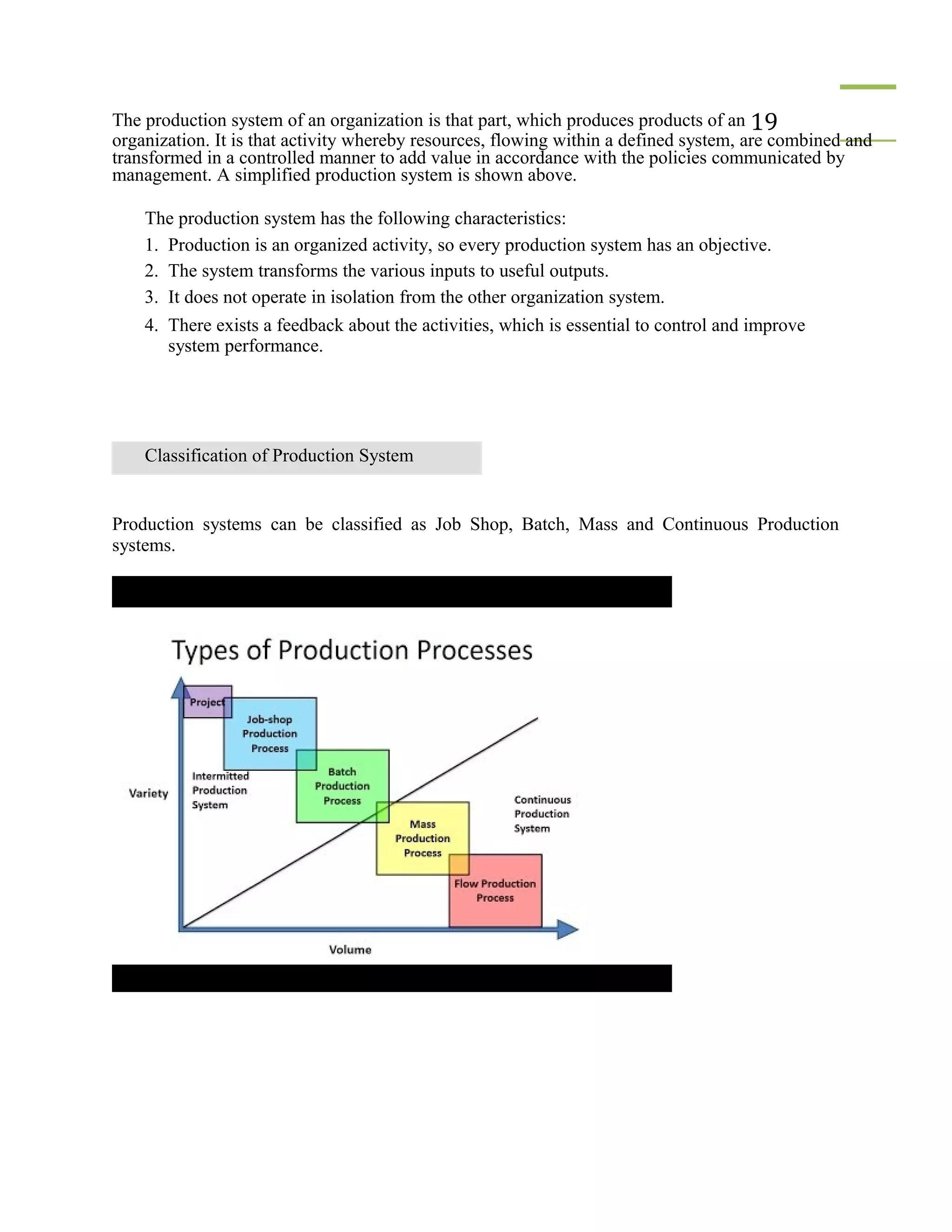 The production system of an organization is that part, which produces products of an 19
organization. It is that activity whereby resources, flowing within a defined system, are combined and
transformed in a controlled manner to add value in accordance with the policies communicated by
management. A simplified production system is shown above.
The production system has the following characteristics:
1. Production is an organized activity, so every production system has an objective.
2. The system transforms the various inputs to useful outputs.
3. It does not operate in isolation from the other organization system.
4. There exists a feedback about the activities, which is essential to control and improve
system performance.
Classification of Production System
Production systems can be classified as Job Shop, Batch, Mass and Continuous Production
systems.
 