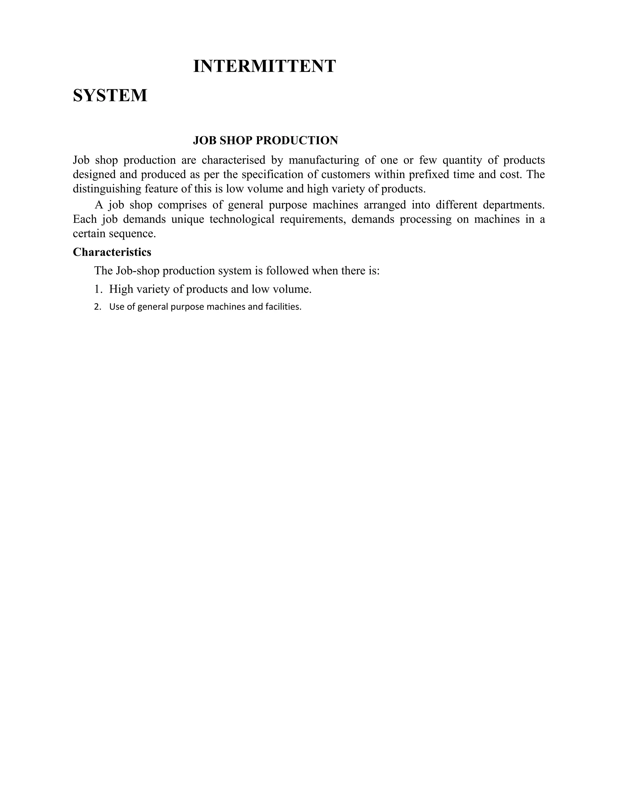 INTERMITTENT
SYSTEM
JOB SHOP PRODUCTION
Job shop production are characterised by manufacturing of one or few quantity of products
designed and produced as per the specification of customers within prefixed time and cost. The
distinguishing feature of this is low volume and high variety of products.
A job shop comprises of general purpose machines arranged into different departments.
Each job demands unique technological requirements, demands processing on machines in a
certain sequence.
Characteristics
The Job-shop production system is followed when there is:
1. High variety of products and low volume.
2. Use of general purpose machines and facilities.
 
