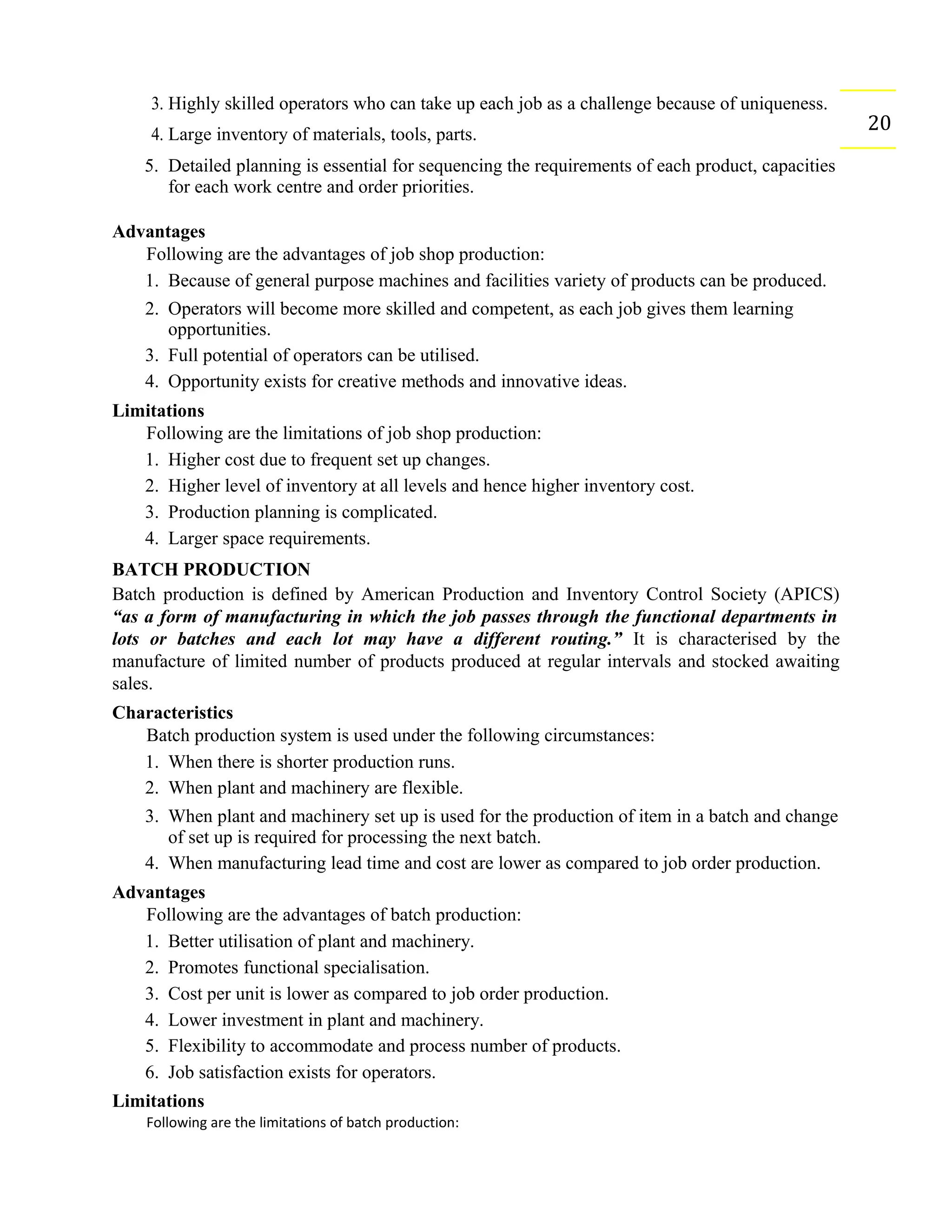 3. Highly skilled operators who can take up each job as a challenge because of uniqueness.
204. Large inventory of materials, tools, parts.
5. Detailed planning is essential for sequencing the requirements of each product, capacities
for each work centre and order priorities.
Advantages
Following are the advantages of job shop production:
1. Because of general purpose machines and facilities variety of products can be produced.
2. Operators will become more skilled and competent, as each job gives them learning
opportunities.
3. Full potential of operators can be utilised.
4. Opportunity exists for creative methods and innovative ideas.
Limitations
Following are the limitations of job shop production:
1. Higher cost due to frequent set up changes.
2. Higher level of inventory at all levels and hence higher inventory cost.
3. Production planning is complicated.
4. Larger space requirements.
BATCH PRODUCTION
Batch production is defined by American Production and Inventory Control Society (APICS)
“as a form of manufacturing in which the job passes through the functional departments in
lots or batches and each lot may have a different routing.” It is characterised by the
manufacture of limited number of products produced at regular intervals and stocked awaiting
sales.
Characteristics
Batch production system is used under the following circumstances:
1. When there is shorter production runs.
2. When plant and machinery are flexible.
3. When plant and machinery set up is used for the production of item in a batch and change
of set up is required for processing the next batch.
4. When manufacturing lead time and cost are lower as compared to job order production.
Advantages
Following are the advantages of batch production:
1. Better utilisation of plant and machinery.
2. Promotes functional specialisation.
3. Cost per unit is lower as compared to job order production.
4. Lower investment in plant and machinery.
5. Flexibility to accommodate and process number of products.
6. Job satisfaction exists for operators.
Limitations
Following are the limitations of batch production:
 