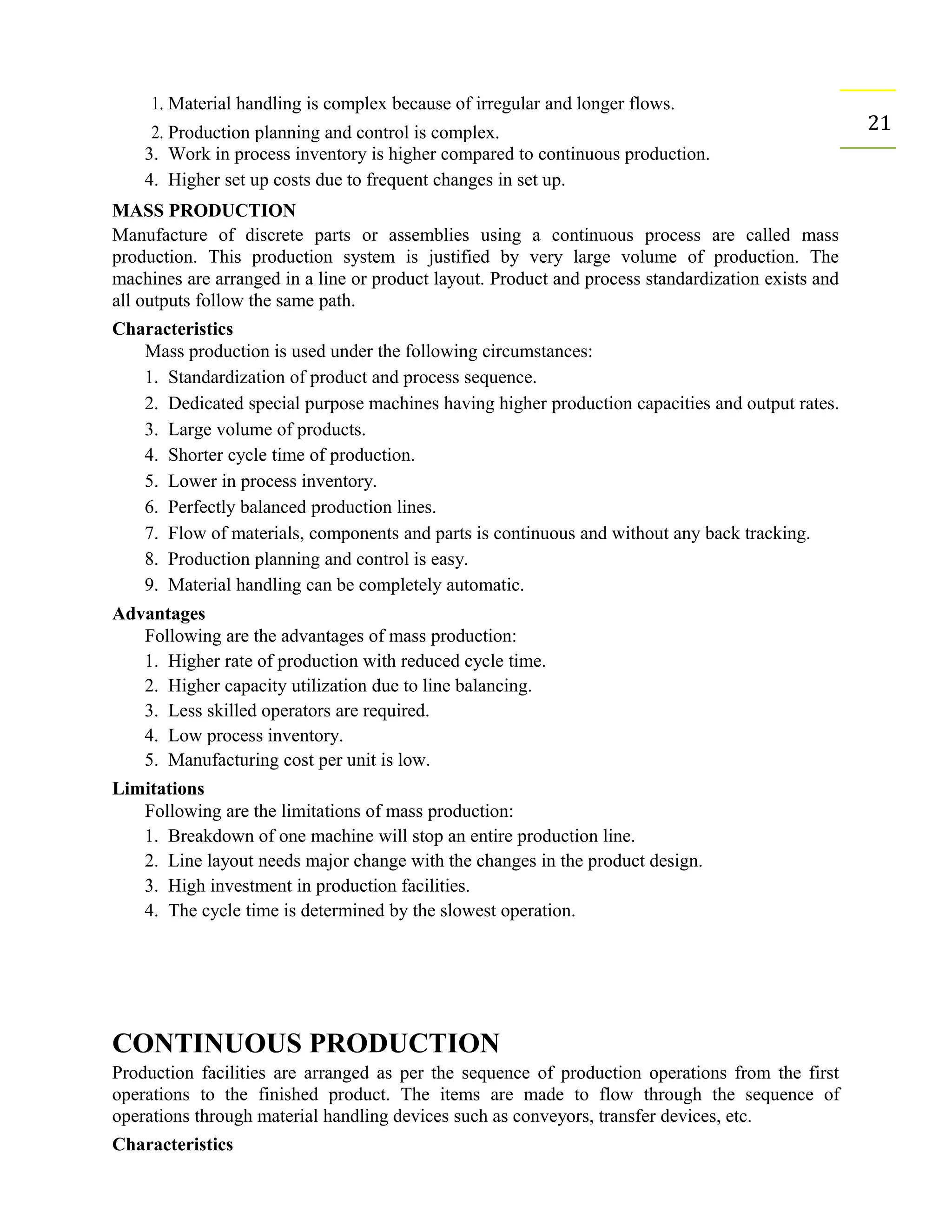 1. Material handling is complex because of irregular and longer flows.
212. Production planning and control is complex.
3. Work in process inventory is higher compared to continuous production.
4. Higher set up costs due to frequent changes in set up.
MASS PRODUCTION
Manufacture of discrete parts or assemblies using a continuous process are called mass
production. This production system is justified by very large volume of production. The
machines are arranged in a line or product layout. Product and process standardization exists and
all outputs follow the same path.
Characteristics
Mass production is used under the following circumstances:
1. Standardization of product and process sequence.
2. Dedicated special purpose machines having higher production capacities and output rates.
3. Large volume of products.
4. Shorter cycle time of production.
5. Lower in process inventory.
6. Perfectly balanced production lines.
7. Flow of materials, components and parts is continuous and without any back tracking.
8. Production planning and control is easy.
9. Material handling can be completely automatic.
Advantages
Following are the advantages of mass production:
1. Higher rate of production with reduced cycle time.
2. Higher capacity utilization due to line balancing.
3. Less skilled operators are required.
4. Low process inventory.
5. Manufacturing cost per unit is low.
Limitations
Following are the limitations of mass production:
1. Breakdown of one machine will stop an entire production line.
2. Line layout needs major change with the changes in the product design.
3. High investment in production facilities.
4. The cycle time is determined by the slowest operation.
CONTINUOUS PRODUCTION
Production facilities are arranged as per the sequence of production operations from the first
operations to the finished product. The items are made to flow through the sequence of
operations through material handling devices such as conveyors, transfer devices, etc.
Characteristics
 