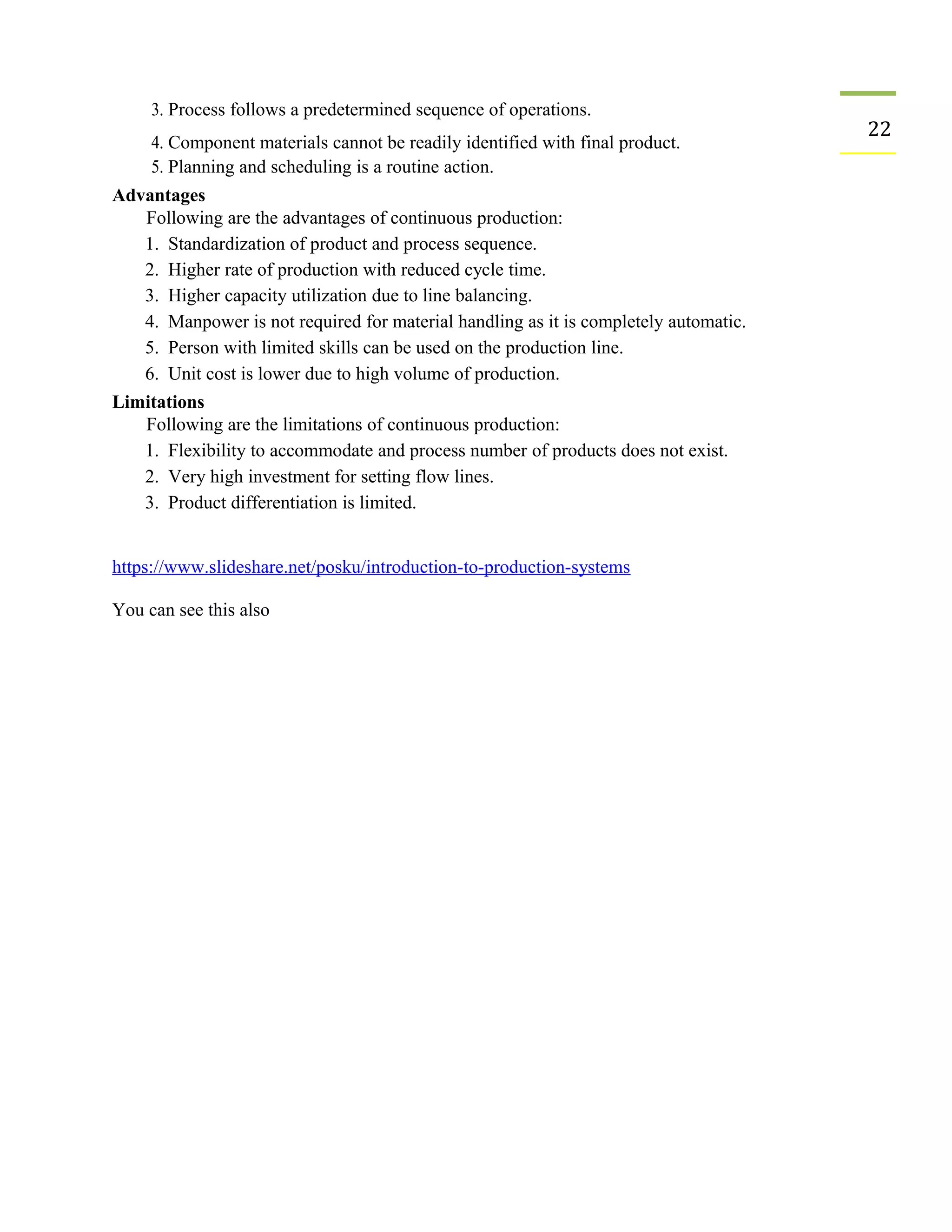 3. Process follows a predetermined sequence of operations.
22
4. Component materials cannot be readily identified with final product.
5. Planning and scheduling is a routine action.
Advantages
Following are the advantages of continuous production:
1. Standardization of product and process sequence.
2. Higher rate of production with reduced cycle time.
3. Higher capacity utilization due to line balancing.
4. Manpower is not required for material handling as it is completely automatic.
5. Person with limited skills can be used on the production line.
6. Unit cost is lower due to high volume of production.
Limitations
Following are the limitations of continuous production:
1. Flexibility to accommodate and process number of products does not exist.
2. Very high investment for setting flow lines.
3. Product differentiation is limited.
https://www.slideshare.net/posku/introduction-to-production-systems
You can see this also
 
