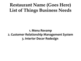 Restaurant Name (Goes Here)
List of Things Business Needs
1. Menu Revamp
2. Customer Relationship Management System
3. Interior Decor Redesign
 