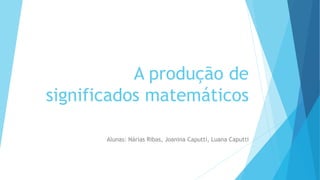 A produção de
significados matemáticos
Alunas: Nárias Ribas, Joanina Caputti, Luana Caputti
 