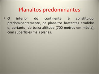 Planaltos predominantes
• O interior do continente é constituído,
predominantemente, de planaltos bastantes erodidos
e, portanto, de baixa altitude (700 metros em média),
com superfícies mais planas.
 