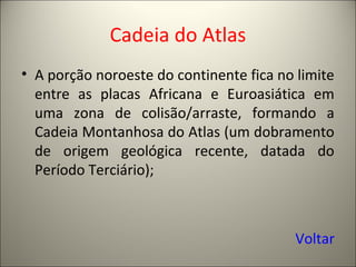 Cadeia do Atlas
• A porção noroeste do continente fica no limite
entre as placas Africana e Euroasiática em
uma zona de colisão/arraste, formando a
Cadeia Montanhosa do Atlas (um dobramento
de origem geológica recente, datada do
Período Terciário);
Voltar
 