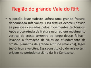 Região do grande Vale do Rift
• A porção leste-sudeste sofreu uma grande fratura,
denominada Rift Valley. Essa fratura ocorreu devido
às pressões causadas pelos movimentos tectônicos.
Após a ocorrência da fratura ocorreu um movimento
vertical da crosta terrestre ao longo dessas falhas ,
levando a formação de vales de afundamento da
crosta, planaltos de grande altitude (maciços), lagos
tectônicos e vulcões. Essa constituição do relevo tem
origem no período terciário da Era Cenozoica.
 