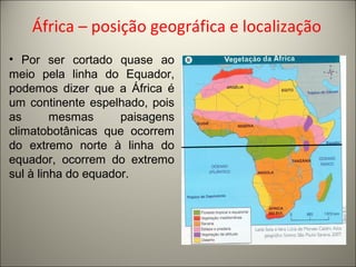 África – posição geográfica e localização
• Por ser cortado quase ao
meio pela linha do Equador,
podemos dizer que a África é
um continente espelhado, pois
as mesmas paisagens
climatobotânicas que ocorrem
do extremo norte à linha do
equador, ocorrem do extremo
sul à linha do equador.
 