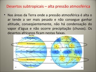 Desertos subtropicais – alta pressão atmosférica
• Nas áreas da Terra onde a pressão atmosférica é alta o
ar tende a ser mais pesado e não consegue ganhar
altitude, conseqüentemente, não há condensação do
vapor d’água e não ocorre precipitação (chuvas). Os
desertos africanos ficam nestas faixas.
 