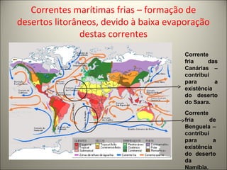 Correntes marítimas frias – formação de
desertos litorâneos, devido à baixa evaporação
destas correntes
Corrente
fria de
Benguela –
contribui
para a
existência
do deserto
da
Namíbia.
Corrente
fria das
Canárias –
contribui
para a
existência
do deserto
do Saara.
 