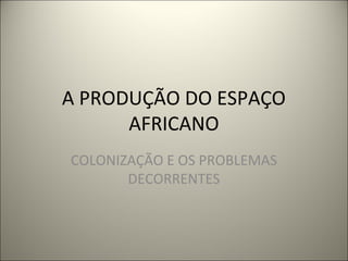A PRODUÇÃO DO ESPAÇO
AFRICANO
COLONIZAÇÃO E OS PROBLEMAS
DECORRENTES
 