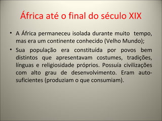 África até o final do século XIX
• A África permaneceu isolada durante muito tempo,
mas era um continente conhecido (Velho Mundo);
• Sua população era constituída por povos bem
distintos que apresentavam costumes, tradições,
línguas e religiosidade próprios. Possuía civilizações
com alto grau de desenvolvimento. Eram auto-
suficientes (produziam o que consumiam).
 