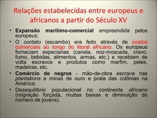 Relações estabelecidas entre europeus e
africanos a partir do Século XV
• Expansão marítimo-comercial empreendida pelos
europeus;
• O contato (escambo) era feito através de postos
comerciais ao longo do litoral africano. Os europeus
forneciam especiarias (canela, noz-moscada, cravo,
fumo, bebidas, alimentos, armas, etc.) e recebiam de
volta escravos e produtos como marfim, peles,
madeiras, etc.
• Comércio de negros - mão-de-obra escrava nas
plantations e minas de ouro e prata das colônias na
América;
• Desequilíbrio populacional no continente africano
(migração forçada, muitas baixas e diminuição do
número de jovens).
 
