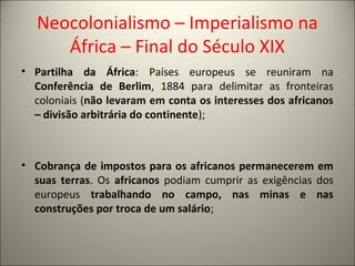 Neocolonialismo – Imperialismo na
África – Final do Século XIX
• Partilha da África: Países europeus se reuniram na
Conferência de Berlim, 1884 para delimitar as fronteiras
coloniais (não levaram em conta os interesses dos africanos
– divisão arbitrária do continente);
• Cobrança de impostos para os africanos permanecerem em
suas terras. Os africanos podiam cumprir as exigências dos
europeus trabalhando no campo, nas minas e nas
construções por troca de um salário;
 