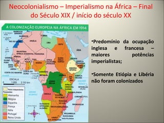 Neocolonialismo – Imperialismo na África – Final
do Século XIX / início do século XX
•Predomínio da ocupação
inglesa e francesa –
maiores potências
imperialistas;
•Somente Etiópia e Libéria
não foram colonizados
 