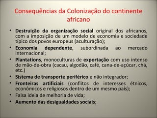 Consequências da Colonização do continente
africano
• Destruição da organização social original dos africanos,
com a imposição de um modelo de economia e sociedade
típico dos povos europeus (aculturação);
• Economia dependente, subordinada ao mercado
internacional;
• Plantations, monoculturas de exportação com uso intenso
de mão-de-obra (cacau, algodão, café, cana-de-açúcar, chá,
etc.)
• Sistema de transporte periférico e não integrador;
• Fronteiras artificiais (conflitos de interesses étnicos,
econômicos e religiosos dentro de um mesmo país);
• Falsa ideia de melhoria de vida;
• Aumento das desigualdades sociais;
 