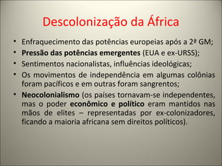 Descolonização da África
• Enfraquecimento das potências europeias após a 2ª GM;
• Pressão das potências emergentes (EUA e ex-URSS);
• Sentimentos nacionalistas, influências ideológicas;
• Os movimentos de independência em algumas colônias
foram pacíficos e em outras foram sangrentos;
• Neocolonialismo (os países tornavam-se independentes,
mas o poder econômico e político eram mantidos nas
mãos de elites – representadas por ex-colonizadores,
ficando a maioria africana sem direitos políticos).
 