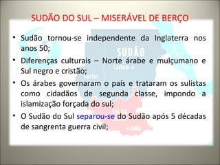 SUDÃO DO SUL – MISERÁVEL DE BERÇO
• Sudão tornou-se independente da Inglaterra nos
anos 50;
• Diferenças culturais – Norte árabe e mulçumano e
Sul negro e cristão;
• Os árabes governaram o país e trataram os sulistas
como cidadãos de segunda classe, impondo a
islamização forçada do sul;
• O Sudão do Sul separou-se do Sudão após 5 décadas
de sangrenta guerra civil;
 