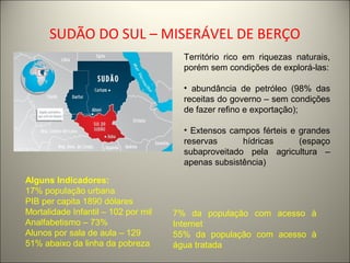 SUDÃO DO SUL – MISERÁVEL DE BERÇO
Território rico em riquezas naturais,
porém sem condições de explorá-las:
• abundância de petróleo (98% das
receitas do governo – sem condições
de fazer refino e exportação);
• Extensos campos férteis e grandes
reservas hídricas (espaço
subaproveitado pela agricultura –
apenas subsistência)
Alguns Indicadores:
17% população urbana
PIB per capita 1890 dólares
Mortalidade Infantil – 102 por mil
Analfabetismo – 73%
Alunos por sala de aula – 129
51% abaixo da linha da pobreza
7% da população com acesso à
Internet
55% da população com acesso à
água tratada
 