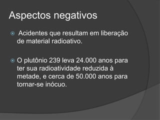 Aspectos negativos
 Acidentes que resultam em liberação
de material radioativo.
 O plutônio 239 leva 24.000 anos para
ter sua radioatividade reduzida à
metade, e cerca de 50.000 anos para
tornar-se inócuo.
 