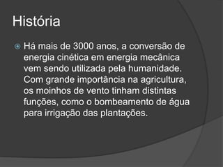 História
 Há mais de 3000 anos, a conversão de
energia cinética em energia mecânica
vem sendo utilizada pela humanidade.
Com grande importância na agricultura,
os moinhos de vento tinham distintas
funções, como o bombeamento de água
para irrigação das plantações.
 