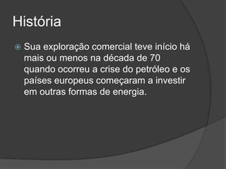 História
 Sua exploração comercial teve início há
mais ou menos na década de 70
quando ocorreu a crise do petróleo e os
países europeus começaram a investir
em outras formas de energia.
 