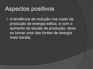 Aspectos positivos
 A tendência de redução nos custo de
produção de energia eólica, e com o
aumento da escala de produção, deve
se tornar uma das fontes de energia
mais barata.
 