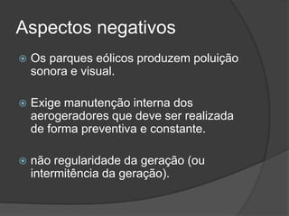 Aspectos negativos
 Os parques eólicos produzem poluição
sonora e visual.
 Exige manutenção interna dos
aerogeradores que deve ser realizada
de forma preventiva e constante.
 não regularidade da geração (ou
intermitência da geração).
 
