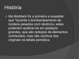 História
 Ida Noddack foi a primeira a suspeitar
que "durante o bombardeamento de
núcleos pesados com nêutrons, estes
poderiam quebrar-se em pedaços
grandes, que são isótopos de elementos
conhecidos, mas não vizinhos dos
originais na tabela periódica.
 