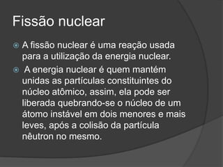 Fissão nuclear
 A fissão nuclear é uma reação usada
para a utilização da energia nuclear.
 A energia nuclear é quem mantém
unidas as partículas constituintes do
núcleo atômico, assim, ela pode ser
liberada quebrando-se o núcleo de um
átomo instável em dois menores e mais
leves, após a colisão da partícula
nêutron no mesmo.
 