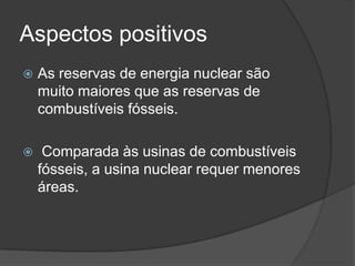 Aspectos positivos
 As reservas de energia nuclear são
muito maiores que as reservas de
combustíveis fósseis.
 Comparada às usinas de combustíveis
fósseis, a usina nuclear requer menores
áreas.
 