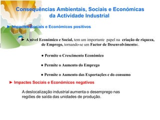 Consequências Ambientais, Sociais e Económicas
da Actividade Industrial
► Impactes Sociais e Económicos positivos
► A nível Económico e Social, tem um importante papel na criação de riqueza,
de Emprego, tornando-se um Factor de Desenvolvimento:.
● Permite o Crescimento Económico
● Permite o Aumento do Emprego
● Permite o Aumento das Exportações e do consumo
► Impactes Sociais e Económicos negativos

 