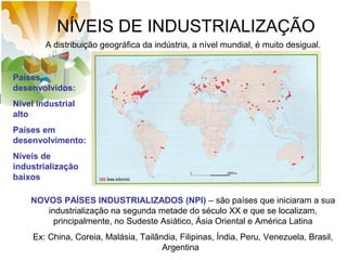 NÍVEIS DE INDUSTRIALIZAÇÃO
A distribuição geográfica da indústria, a nível mundial, é muito desigual.

Países
desenvolvidos:
Nível industrial
alto
Países em
desenvolvimento:
Níveis de
industrialização
baixos
NOVOS PAÍSES INDUSTRIALIZADOS (NPI) – são países que iniciaram a sua
industrialização na segunda metade do século XX e que se localizam,
principalmente, no Sudeste Asiático, Ásia Oriental e América Latina
Ex: China, Coreia, Malásia, Tailândia, Filipinas, Índia, Peru, Venezuela, Brasil,
Argentina

 
