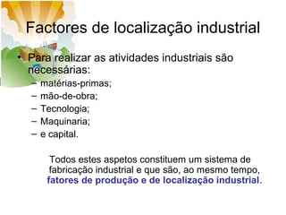 Factores de localização industrial
• Para realizar as atividades industriais são
necessárias:
–
–
–
–
–

matérias-primas;
mão-de-obra;
Tecnologia;
Maquinaria;
e capital.
Todos estes aspetos constituem um sistema de
fabricação industrial e que são, ao mesmo tempo,
fatores de produção e de localização industrial.

 