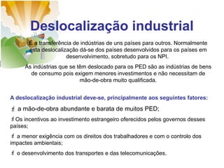 Deslocalização industrial
É a transferência de indústrias de uns países para outros. Normalmente
esta deslocalização dá-se dos países desenvolvidos para os países em
desenvolvimento, sobretudo para os NPI.
As indústrias que se têm deslocado para os PED são as indústrias de bens
de consumo pois exigem menores investimentos e não necessitam de
mão-de-obra muito qualificada.
A deslocalização industrial deve-se, principalmente aos seguintes fatores:

 a mão-de-obra abundante e barata de muitos PED;
Os incentivos ao investimento estrangeiro oferecidos pelos governos desses
países;
 a menor exigência com os direitos dos trabalhadores e com o controlo dos
impactes ambientais;
 o desenvolvimento dos transportes e das telecomunicações.

 