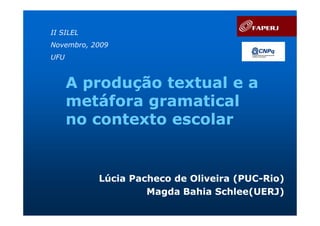 II SILEL
Novembro, 2009
UFU



      A produção textual e a
      metáfora gramatical
      no contexto escolar


           Lúcia Pacheco de Oliveira (PUC-Rio)
                                     (PUC-
                    Magda Bahia Schlee(UERJ)
 