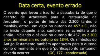 Data certa, evento errado
O evento que levou a isso foi a descoberta de que o
decreto de Artaxerxes para a restauração de
Jerusalém, o ponto de início das 2.300 tardes e
manhãs, entrou em vigor no outono de 457 a.C., não
no início daquele ano, conforme se acreditara até
então. Iniciando o cálculo no outono de 457, os 2.300
anos terminariam no outono de 1844. Os símbolos do
Antigo Testamento também apontavam para o outono
como o momento em que a ‘purificação do santuário’
deveria ocorrer (GC, 177 - condensada)
 