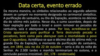 Data certa, evento errado
Da mesma maneira, os símbolos relacionados ao segundo advento
devem se cumprir no momento designado no cerimonial simbólico.
A purificação do santuário, ou Dia da Expiação, acontecia no décimo
dia do sétimo mês judaico. Nesse dia, o sumo sacerdote, depois de
fazer expiação por todo o Israel e assim remover os pecados do
santuário, saía e abençoava o povo. Por isso, acreditava-se que
Cristo apareceria para purificar a Terra destruindo pecado e
pecadores, bem como para abençoar com a imortalidade o povo
que O aguardava. Acreditava-se que o décimo dia do sétimo mês – o
grande Dia da Expiação, o momento da purificação do santuário,
que, em 1844, caiu no dia 22 de outubro – seria o dia da volta do
Senhor. As 2.300 tardes e manhãs terminariam no outono, e a
conclusão parecia irresistível. (GC, 178 - condensada)
 