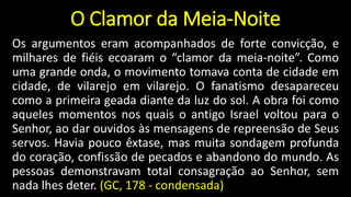 O Clamor da Meia-Noite
Os argumentos eram acompanhados de forte convicção, e
milhares de fiéis ecoaram o “clamor da meia-noite”. Como
uma grande onda, o movimento tomava conta de cidade em
cidade, de vilarejo em vilarejo. O fanatismo desapareceu
como a primeira geada diante da luz do sol. A obra foi como
aqueles momentos nos quais o antigo Israel voltou para o
Senhor, ao dar ouvidos às mensagens de repreensão de Seus
servos. Havia pouco êxtase, mas muita sondagem profunda
do coração, confissão de pecados e abandono do mundo. As
pessoas demonstravam total consagração ao Senhor, sem
nada lhes deter. (GC, 178 - condensada)
 