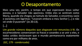 O Desapontamento
Mais uma vez, porém, o tempo em que esperavam Jesus voltar
passou, e o Salvador não apareceu. Então eles se sentiram como
Maria, quando ela chegou ao túmulo do Salvador, o encontrou vazio
e exclamou em lágrimas: “Levaram embora o meu Senhor [...] e não
sei onde O puseram” (Jo 20:13).
[...]
Um grande número daqueles que alegavam crer renunciou à fé. Os
escarnecedores convenceram os fracos e covardes a se unir a eles, e
todos unidos declaravam que o mundo permaneceria exatamente
como era por milhares de anos.
(GC, 179 - condensada)
 