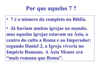Por que aquelas 7 ?
• 7 é o número do completo na Bíblia.
• Já haviam muitas igrejas no mundo,
mas aquelas igrejas estavam na Ásia, o
centro do culto a Roma e ao Imperador:
segundo Daniel 2, a Igreja viveria no
Império Romano. A Ásia Menor era
“mais romana que Roma”.
 