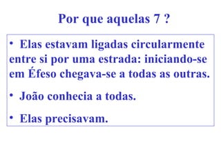 Por que aquelas 7 ?
• Elas estavam ligadas circularmente
entre si por uma estrada: iniciando-se
em Éfeso chegava-se a todas as outras.
• João conhecia a todas.
• Elas precisavam.
 