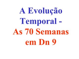 A Evolução
Temporal -
As 70 Semanas
em Dn 9
 