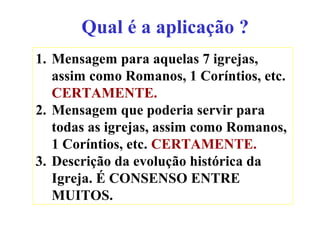 Qual é a aplicação ?
1. Mensagem para aquelas 7 igrejas,
assim como Romanos, 1 Coríntios, etc.
CERTAMENTE.
2. Mensagem que poderia servir para
todas as igrejas, assim como Romanos,
1 Coríntios, etc. CERTAMENTE.
3. Descrição da evolução histórica da
Igreja. É CONSENSO ENTRE
MUITOS.
 